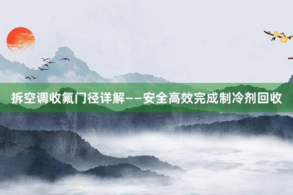 拆空调收氟门径详解——安全高效完成制冷剂回收